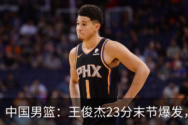 中国男篮：王俊杰23分末节爆发，崔永熙表现回暖，王浩然得分上双